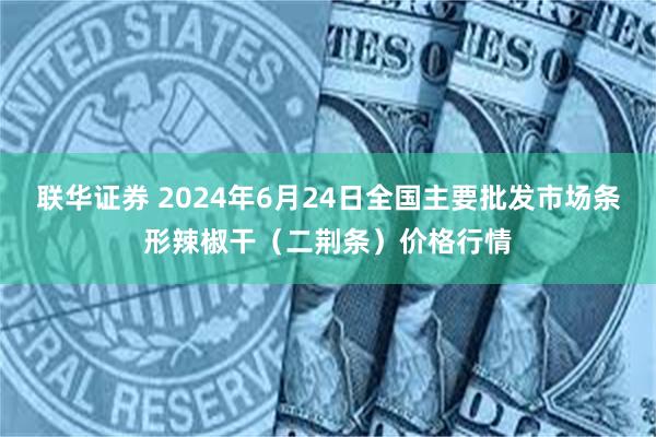 联华证券 2024年6月24日全国主要批发市场条形辣椒干（二荆条）价格行情