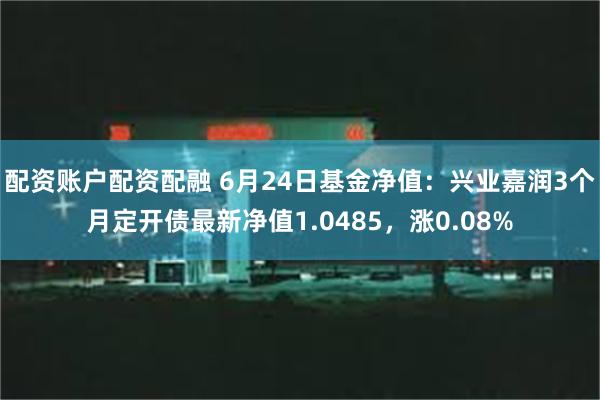 配资账户配资配融 6月24日基金净值：兴业嘉润3个月定开债最新净值1.0485，涨0.08%