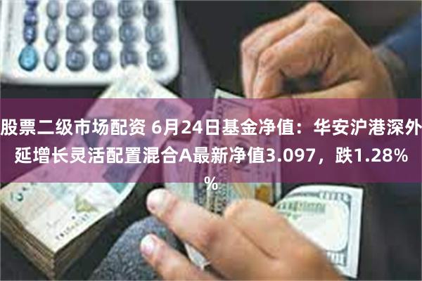 股票二级市场配资 6月24日基金净值：华安沪港深外延增长灵活配置混合A最新净值3.097，跌1.28%