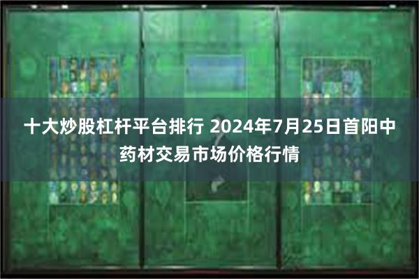 十大炒股杠杆平台排行 2024年7月25日首阳中药材交易市场价格行情