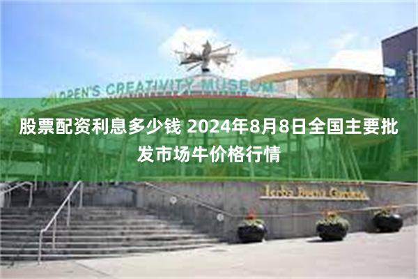 股票配资利息多少钱 2024年8月8日全国主要批发市场牛价格行情