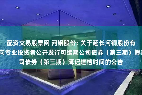 配资交易股票网 河钢股份: 关于延长河钢股份有限公司2024年面向专业投资者公开发行可续期公司债券（第三期）簿记建档时间的公告