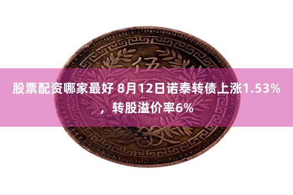 股票配资哪家最好 8月12日诺泰转债上涨1.53%，转股溢价率6%