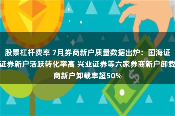 股票杠杆费率 7月券商新户质量数据出炉：国海证券、东方证券新户活跃转化率高 兴业证券等六家券商新户卸载率超50%