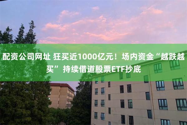 配资公司网址 狂买近1000亿元！场内资金“越跌越买” 持续借道股票ETF抄底