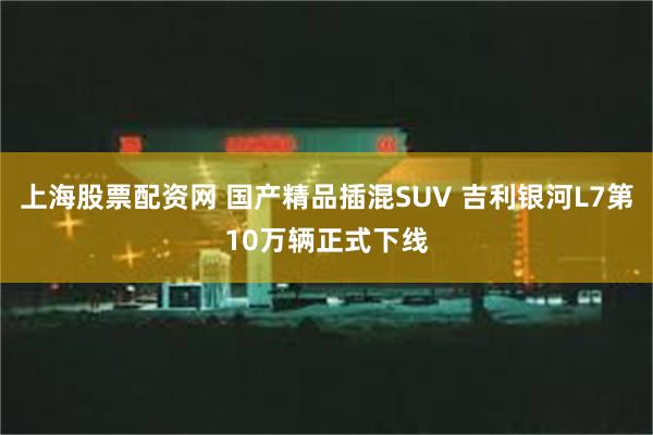 上海股票配资网 国产精品插混SUV 吉利银河L7第10万辆正式下线