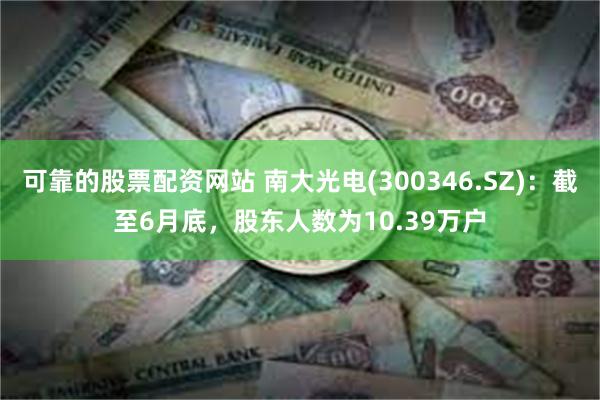 可靠的股票配资网站 南大光电(300346.SZ)：截至6月底，股东人数为10.39万户