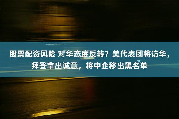 股票配资风险 对华态度反转？美代表团将访华，拜登拿出诚意，将中企移出黑名单