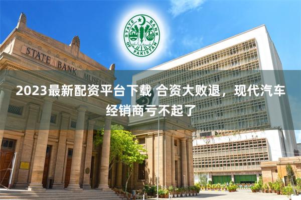 2023最新配资平台下载 合资大败退，现代汽车经销商亏不起了