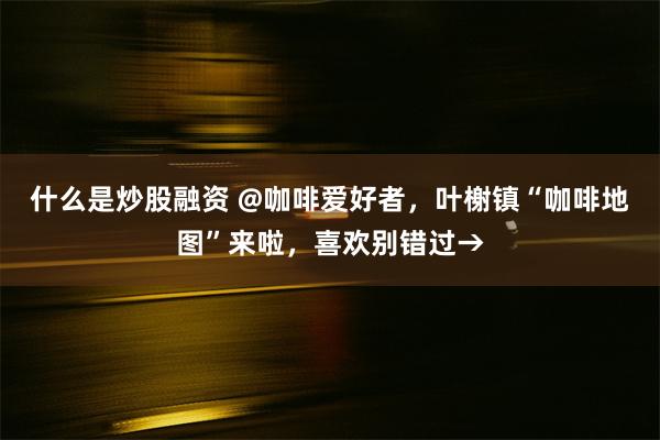 什么是炒股融资 @咖啡爱好者，叶榭镇“咖啡地图”来啦，喜欢别错过→