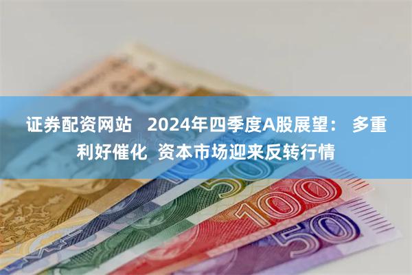 证券配资网站   2024年四季度A股展望： 多重利好催化  资本市场迎来反转行情