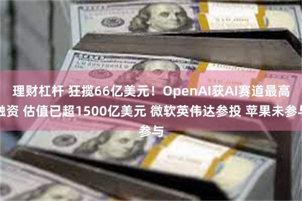 理财杠杆 狂揽66亿美元！OpenAI获AI赛道最高融资 估值已超1500亿美元 微软英伟达参投 苹果未参与