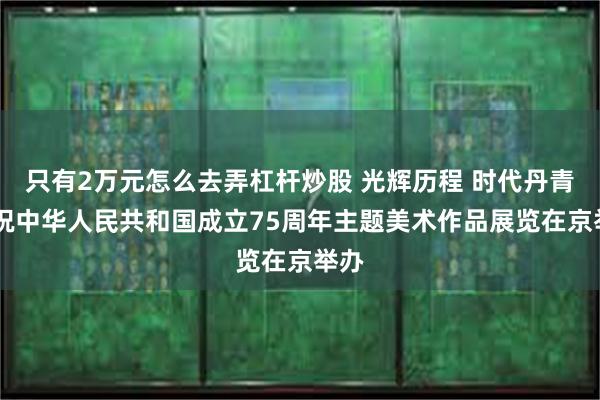 只有2万元怎么去弄杠杆炒股 光辉历程 时代丹青|庆祝中华人民共和国成立75周年主题美术作品展览在京举办