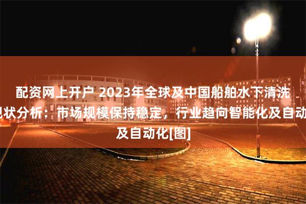 配资网上开户 2023年全球及中国船舶水下清洗行业现状分析：市场规模保持稳定，行业趋向智能化及自动化[图]