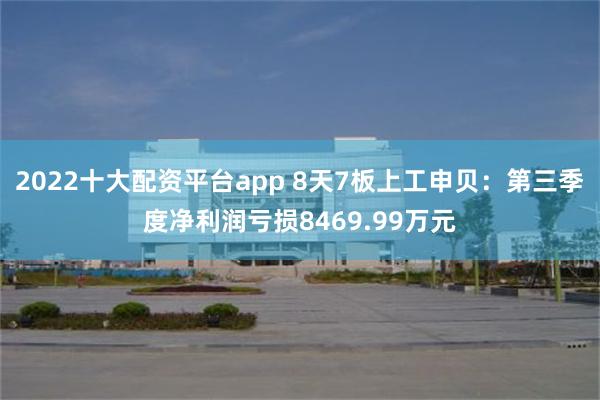 2022十大配资平台app 8天7板上工申贝：第三季度净利润亏损8469.99万元