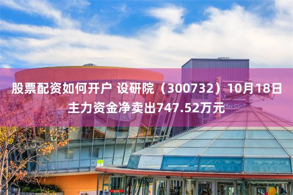 股票配资如何开户 设研院（300732）10月18日主力资金净卖出747.52万元