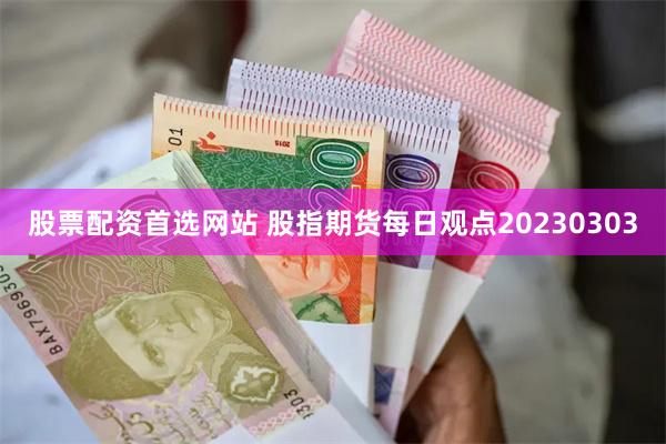 股票配资首选网站 股指期货每日观点20230303