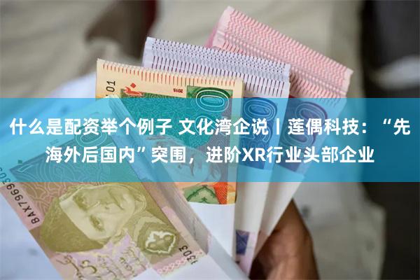 什么是配资举个例子 文化湾企说丨莲偶科技：“先海外后国内”突围，进阶XR行业头部企业