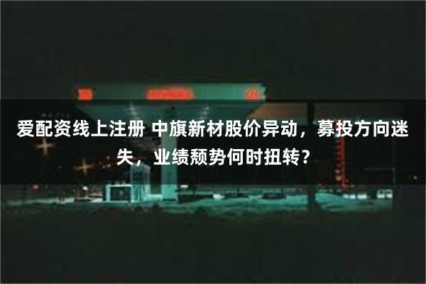 爱配资线上注册 中旗新材股价异动，募投方向迷失，业绩颓势何时扭转？