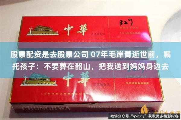 股票配资是去股票公司 07年毛岸青逝世前，嘱托孩子：不要葬在韶山，把我送到妈妈身边去