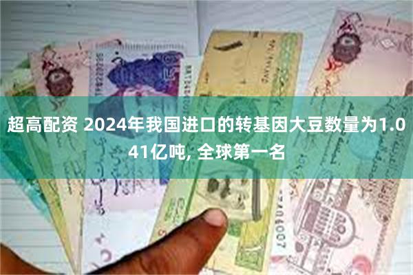 超高配资 2024年我国进口的转基因大豆数量为1.041亿吨, 全球第一名