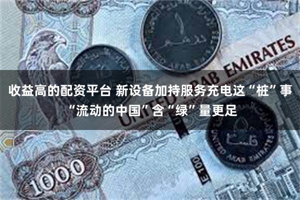 收益高的配资平台 新设备加持服务充电这“桩”事 “流动的中国”含“绿”量更足