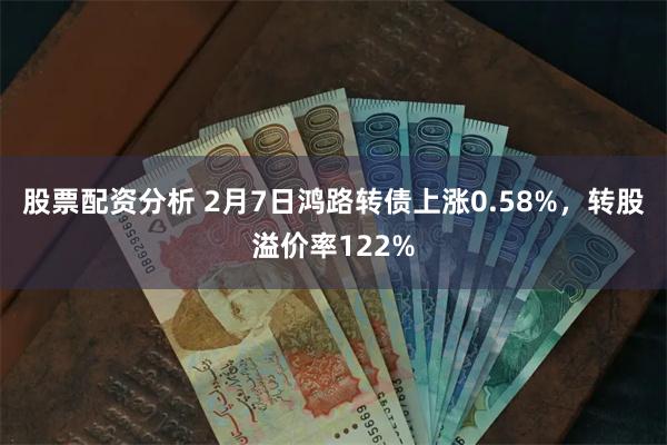 股票配资分析 2月7日鸿路转债上涨0.58%，转股溢价率122%