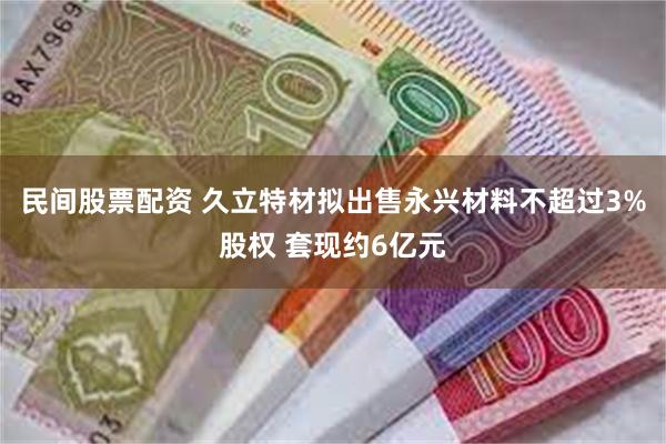 民间股票配资 久立特材拟出售永兴材料不超过3%股权 套现约6亿元