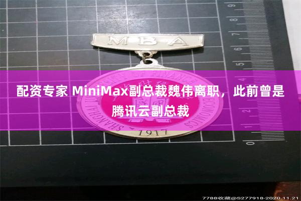 配资专家 MiniMax副总裁魏伟离职，此前曾是腾讯云副总裁